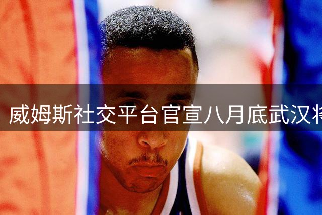 威姆斯社交平台官宣八月底武汉将上演百分对决